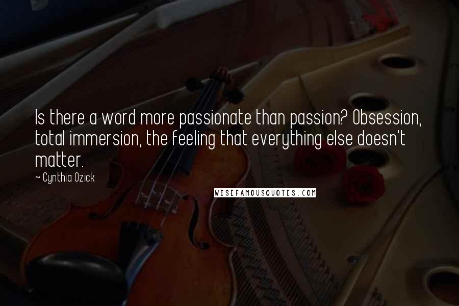 Cynthia Ozick Quotes: Is there a word more passionate than passion? Obsession, total immersion, the feeling that everything else doesn't matter.