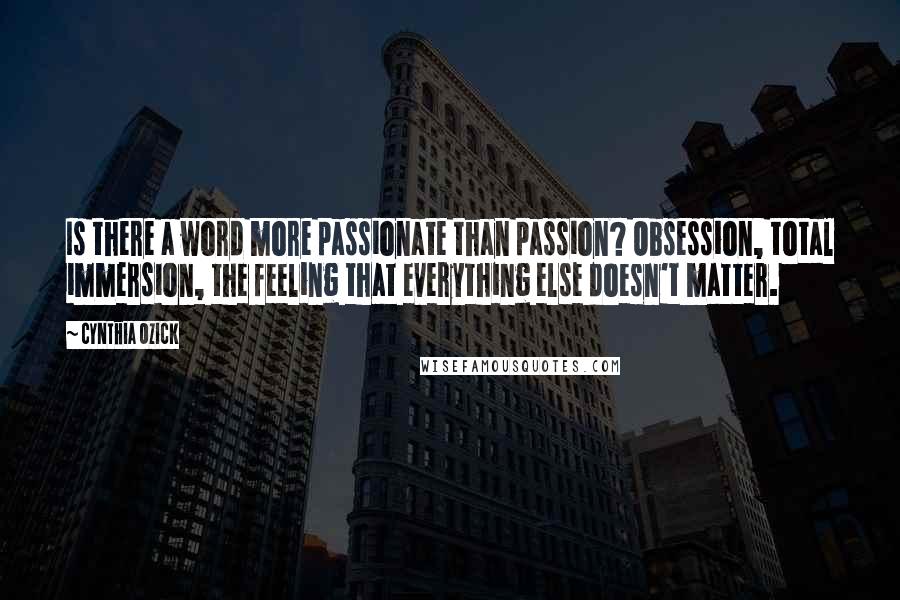 Cynthia Ozick Quotes: Is there a word more passionate than passion? Obsession, total immersion, the feeling that everything else doesn't matter.