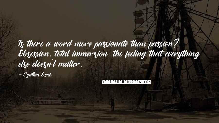 Cynthia Ozick Quotes: Is there a word more passionate than passion? Obsession, total immersion, the feeling that everything else doesn't matter.