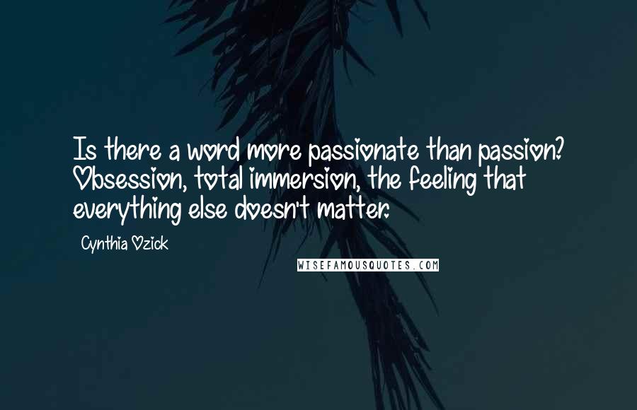 Cynthia Ozick Quotes: Is there a word more passionate than passion? Obsession, total immersion, the feeling that everything else doesn't matter.