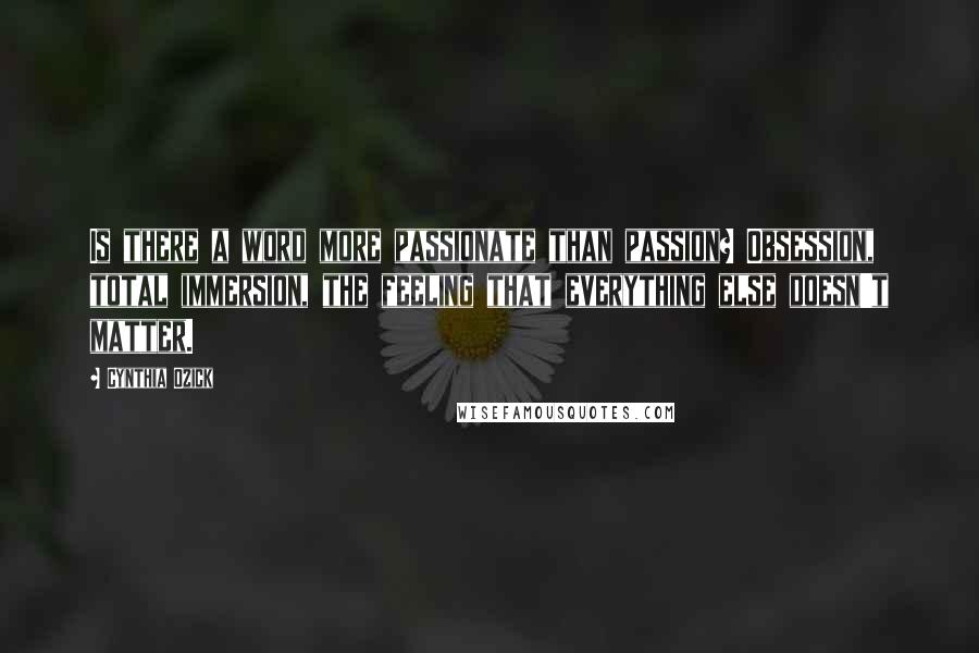 Cynthia Ozick Quotes: Is there a word more passionate than passion? Obsession, total immersion, the feeling that everything else doesn't matter.