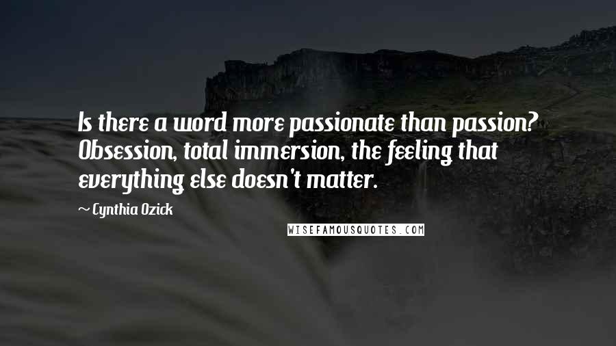 Cynthia Ozick Quotes: Is there a word more passionate than passion? Obsession, total immersion, the feeling that everything else doesn't matter.