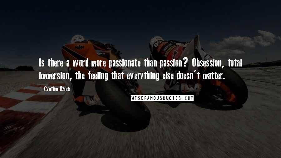 Cynthia Ozick Quotes: Is there a word more passionate than passion? Obsession, total immersion, the feeling that everything else doesn't matter.