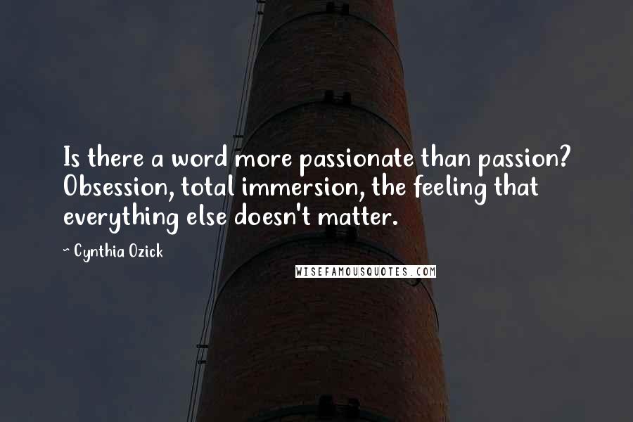 Cynthia Ozick Quotes: Is there a word more passionate than passion? Obsession, total immersion, the feeling that everything else doesn't matter.