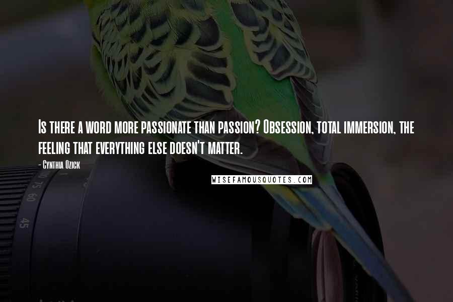 Cynthia Ozick Quotes: Is there a word more passionate than passion? Obsession, total immersion, the feeling that everything else doesn't matter.