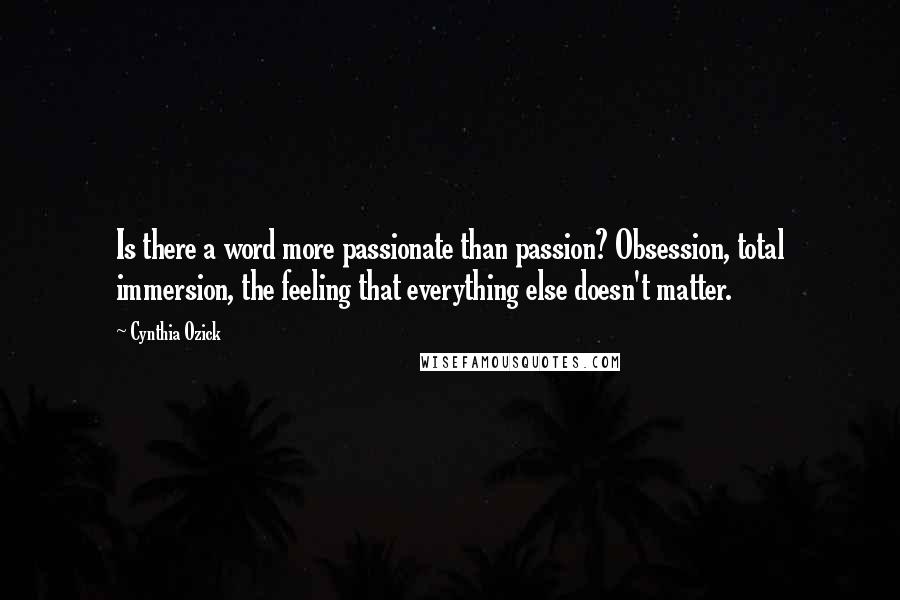 Cynthia Ozick Quotes: Is there a word more passionate than passion? Obsession, total immersion, the feeling that everything else doesn't matter.