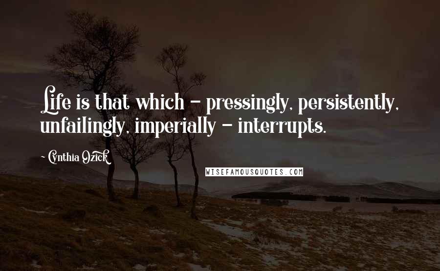 Cynthia Ozick Quotes: Life is that which - pressingly, persistently, unfailingly, imperially - interrupts.