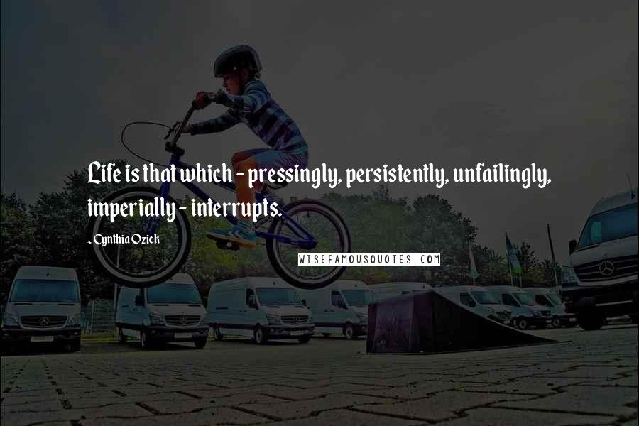 Cynthia Ozick Quotes: Life is that which - pressingly, persistently, unfailingly, imperially - interrupts.