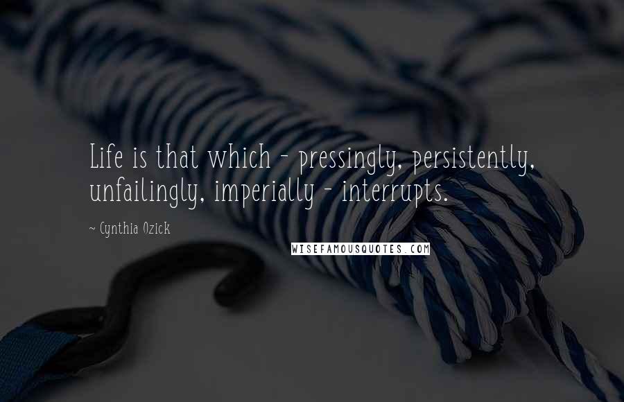 Cynthia Ozick Quotes: Life is that which - pressingly, persistently, unfailingly, imperially - interrupts.