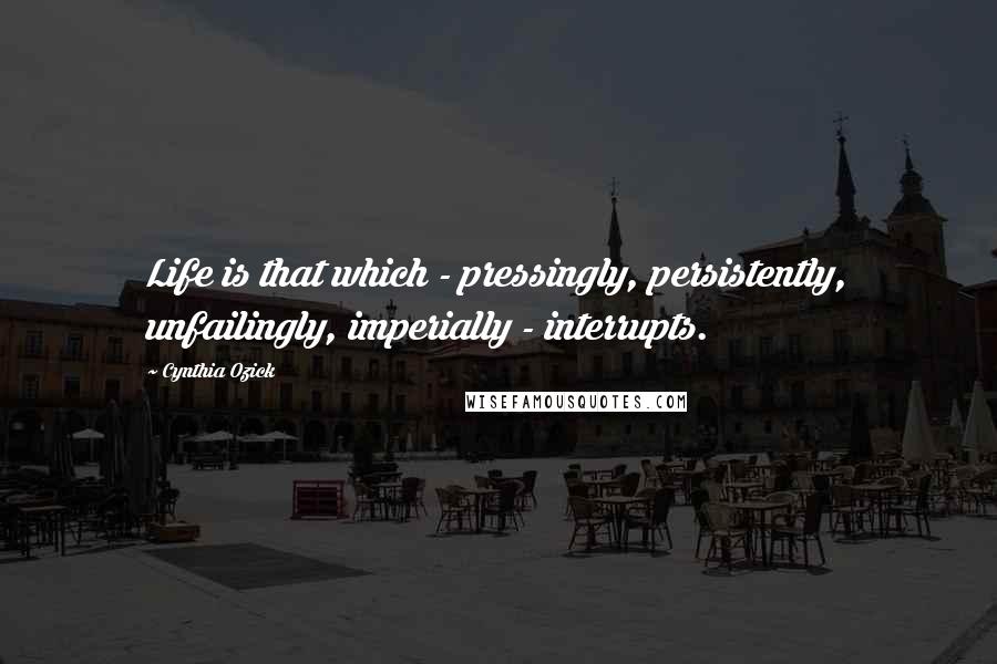 Cynthia Ozick Quotes: Life is that which - pressingly, persistently, unfailingly, imperially - interrupts.