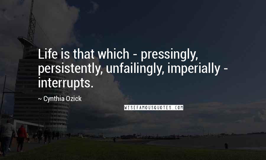 Cynthia Ozick Quotes: Life is that which - pressingly, persistently, unfailingly, imperially - interrupts.