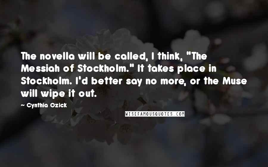 Cynthia Ozick Quotes: The novella will be called, I think, "The Messiah of Stockholm." It takes place in Stockholm. I'd better say no more, or the Muse will wipe it out.