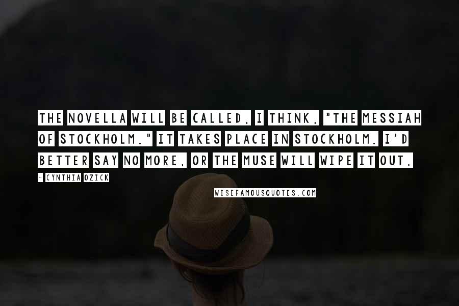 Cynthia Ozick Quotes: The novella will be called, I think, "The Messiah of Stockholm." It takes place in Stockholm. I'd better say no more, or the Muse will wipe it out.