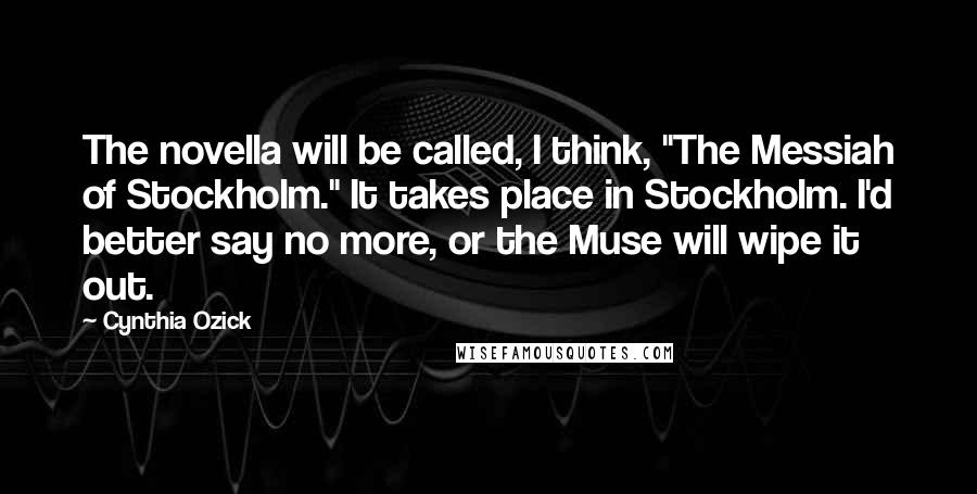 Cynthia Ozick Quotes: The novella will be called, I think, "The Messiah of Stockholm." It takes place in Stockholm. I'd better say no more, or the Muse will wipe it out.