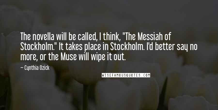 Cynthia Ozick Quotes: The novella will be called, I think, "The Messiah of Stockholm." It takes place in Stockholm. I'd better say no more, or the Muse will wipe it out.