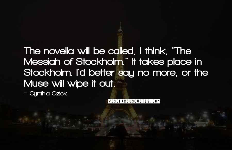 Cynthia Ozick Quotes: The novella will be called, I think, "The Messiah of Stockholm." It takes place in Stockholm. I'd better say no more, or the Muse will wipe it out.