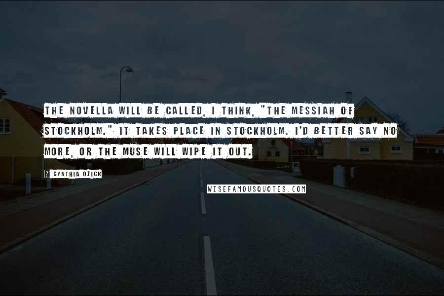 Cynthia Ozick Quotes: The novella will be called, I think, "The Messiah of Stockholm." It takes place in Stockholm. I'd better say no more, or the Muse will wipe it out.