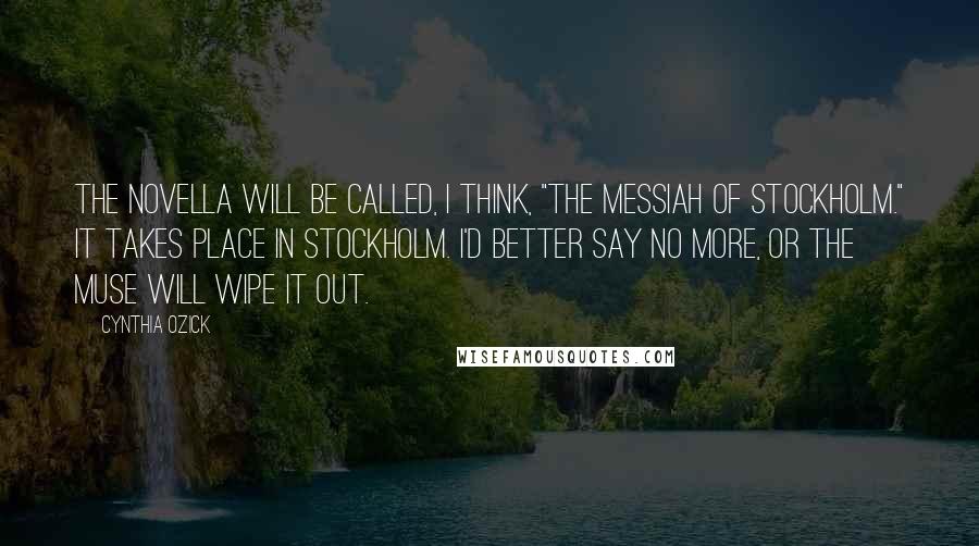 Cynthia Ozick Quotes: The novella will be called, I think, "The Messiah of Stockholm." It takes place in Stockholm. I'd better say no more, or the Muse will wipe it out.