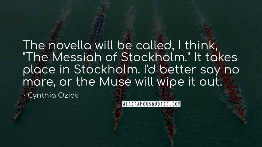 Cynthia Ozick Quotes: The novella will be called, I think, "The Messiah of Stockholm." It takes place in Stockholm. I'd better say no more, or the Muse will wipe it out.