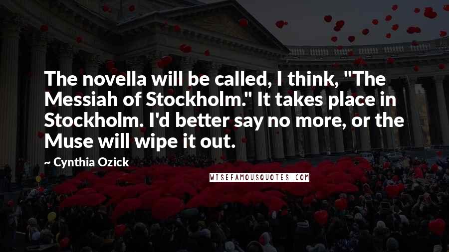 Cynthia Ozick Quotes: The novella will be called, I think, "The Messiah of Stockholm." It takes place in Stockholm. I'd better say no more, or the Muse will wipe it out.