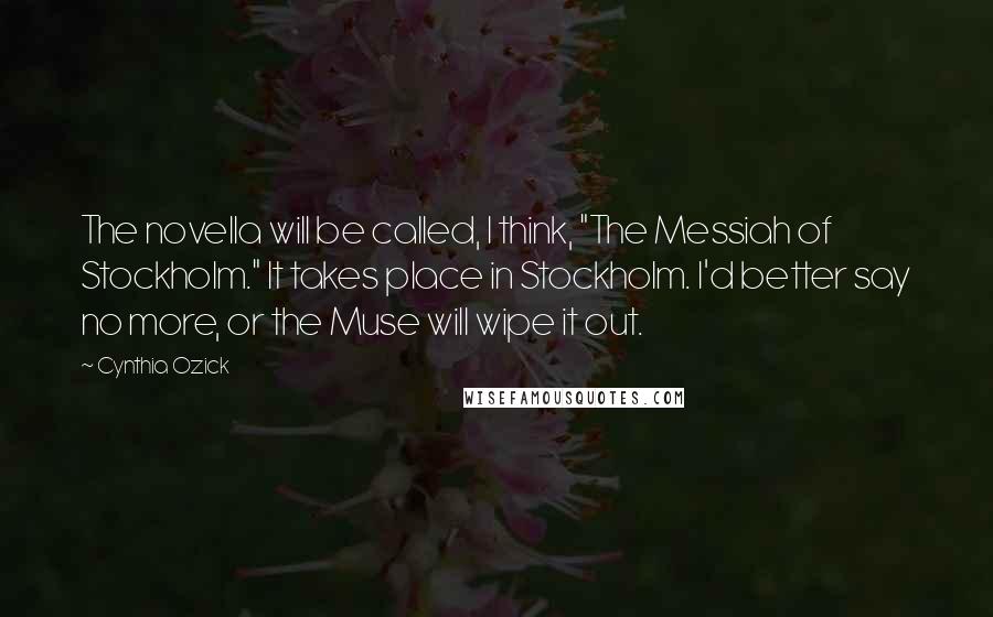 Cynthia Ozick Quotes: The novella will be called, I think, "The Messiah of Stockholm." It takes place in Stockholm. I'd better say no more, or the Muse will wipe it out.