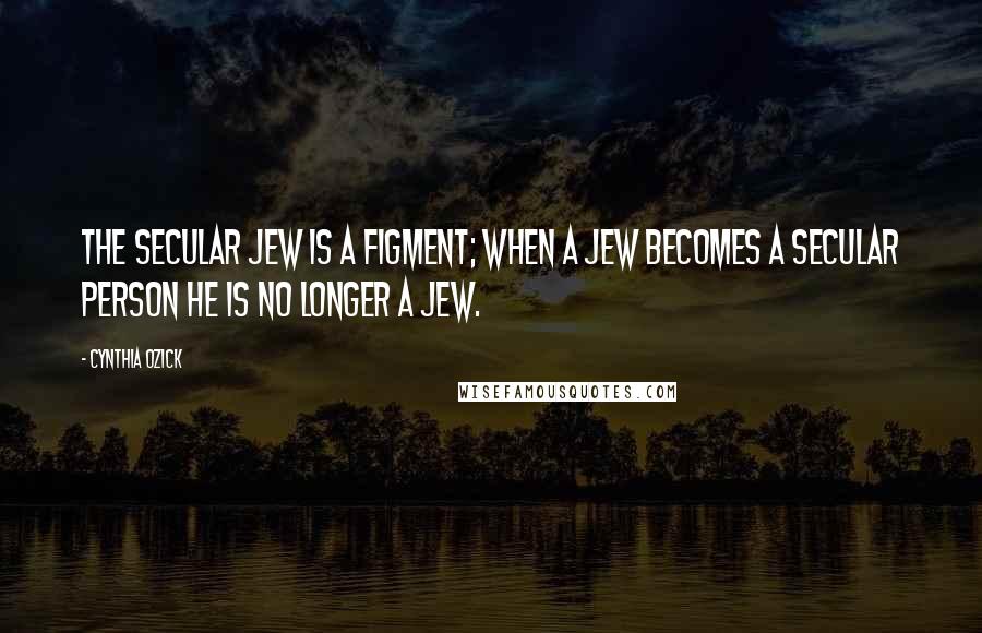 Cynthia Ozick Quotes: The secular Jew is a figment; when a Jew becomes a secular person he is no longer a Jew.