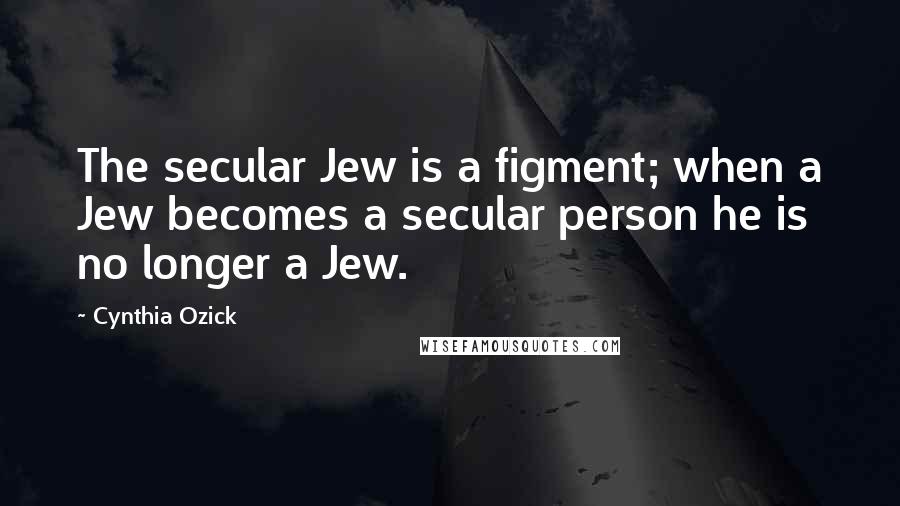 Cynthia Ozick Quotes: The secular Jew is a figment; when a Jew becomes a secular person he is no longer a Jew.