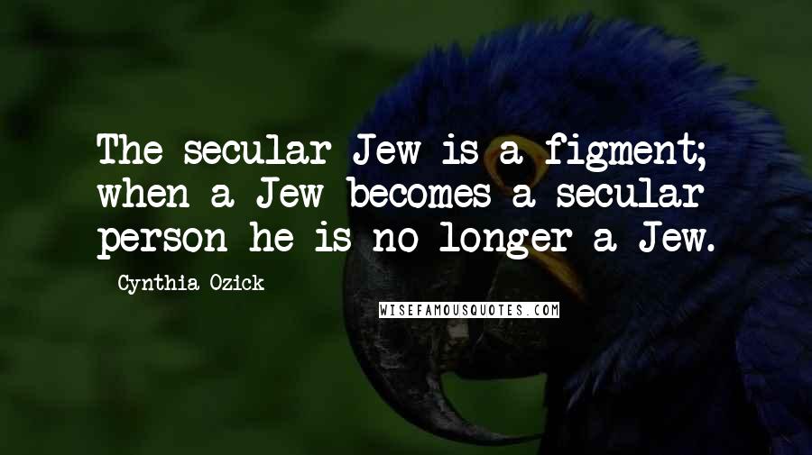 Cynthia Ozick Quotes: The secular Jew is a figment; when a Jew becomes a secular person he is no longer a Jew.