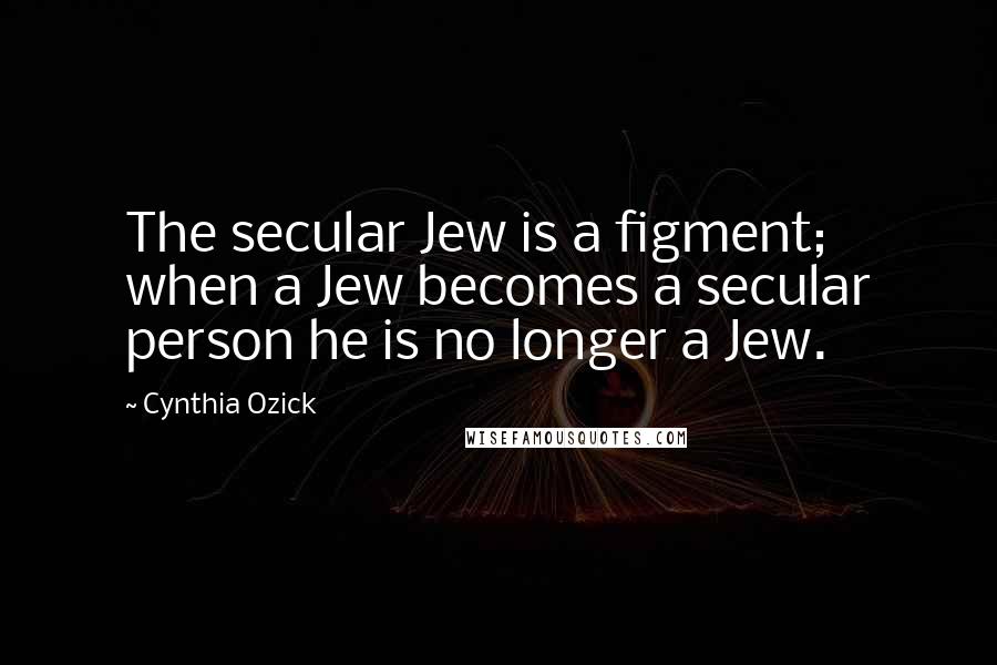 Cynthia Ozick Quotes: The secular Jew is a figment; when a Jew becomes a secular person he is no longer a Jew.