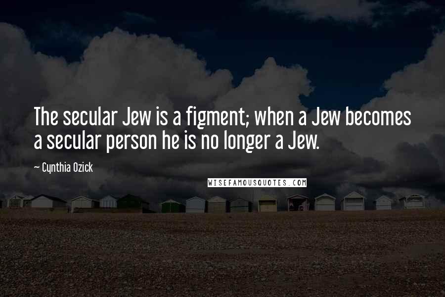 Cynthia Ozick Quotes: The secular Jew is a figment; when a Jew becomes a secular person he is no longer a Jew.