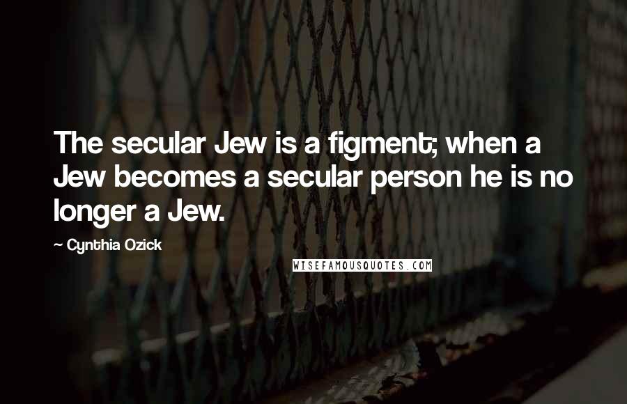 Cynthia Ozick Quotes: The secular Jew is a figment; when a Jew becomes a secular person he is no longer a Jew.