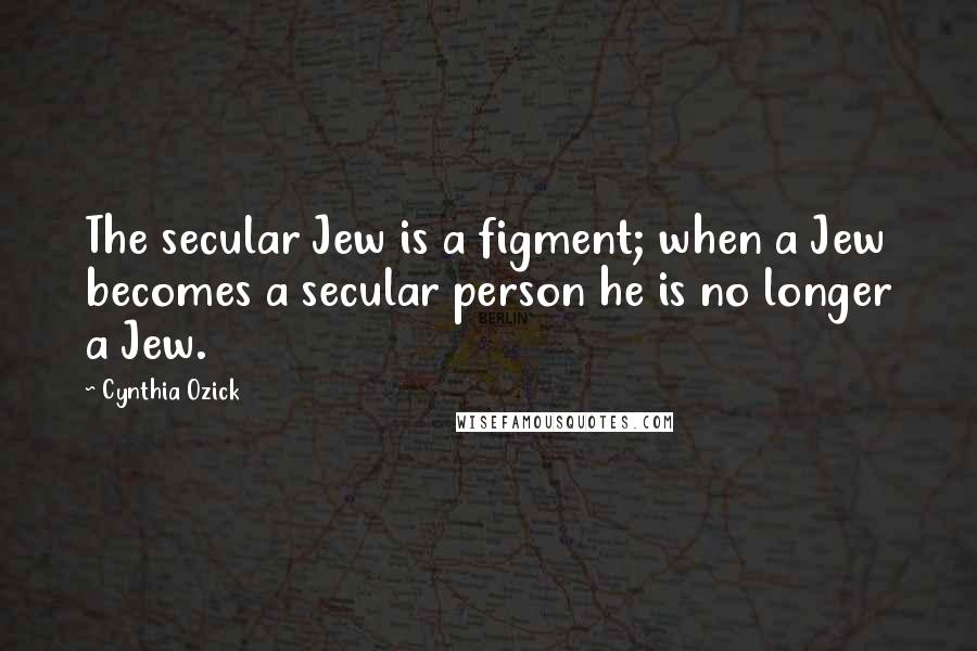 Cynthia Ozick Quotes: The secular Jew is a figment; when a Jew becomes a secular person he is no longer a Jew.