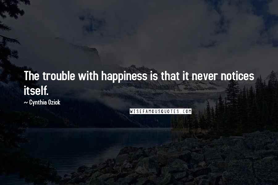 Cynthia Ozick Quotes: The trouble with happiness is that it never notices itself.