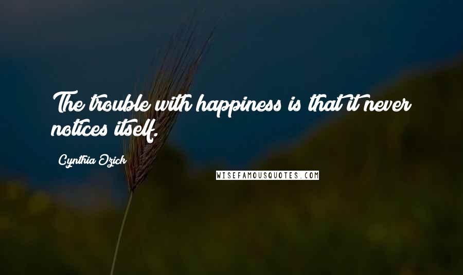 Cynthia Ozick Quotes: The trouble with happiness is that it never notices itself.
