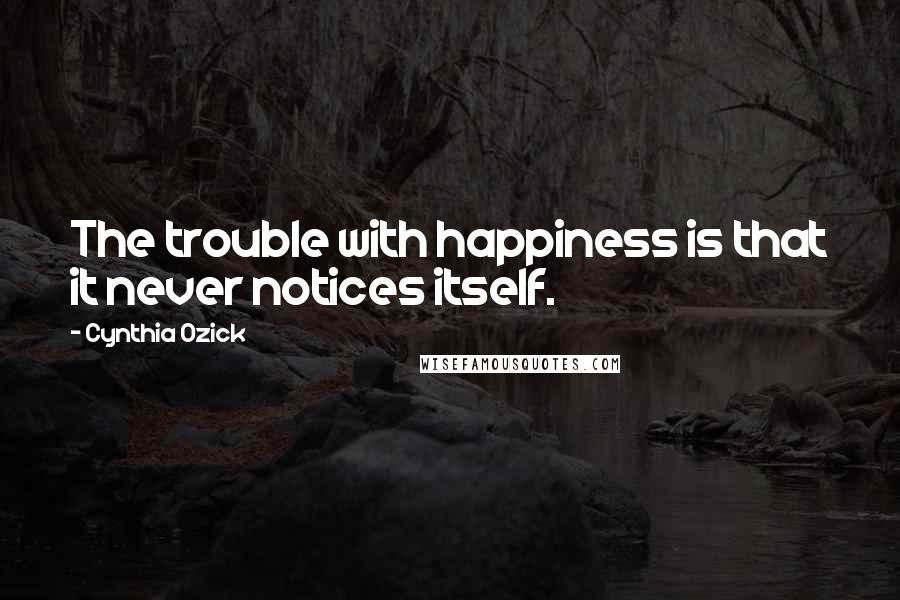 Cynthia Ozick Quotes: The trouble with happiness is that it never notices itself.