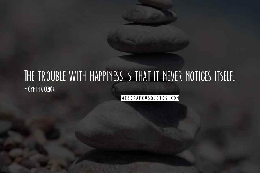 Cynthia Ozick Quotes: The trouble with happiness is that it never notices itself.