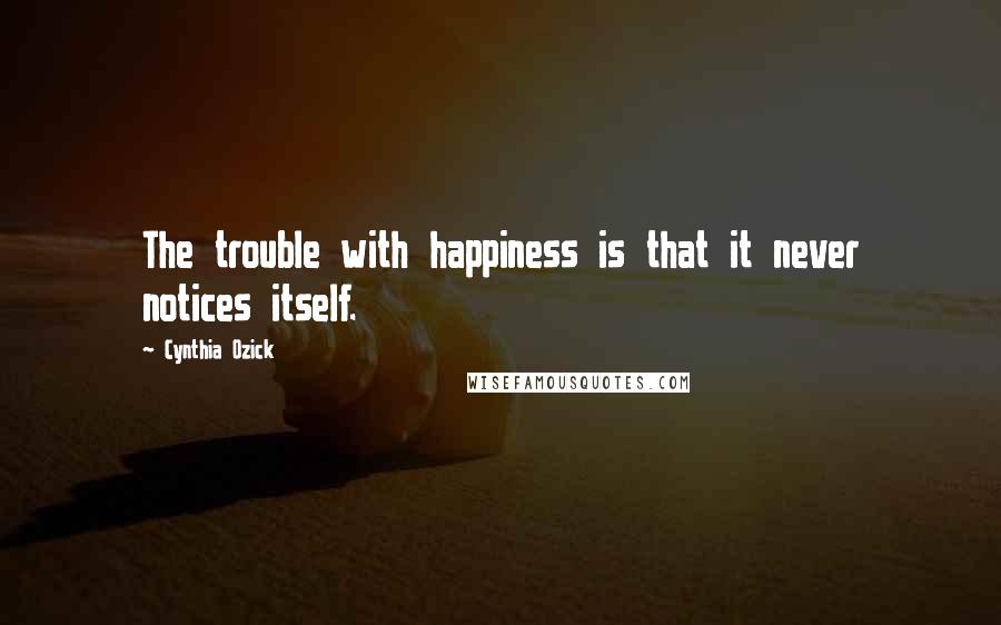 Cynthia Ozick Quotes: The trouble with happiness is that it never notices itself.