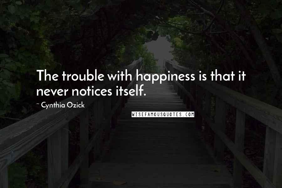 Cynthia Ozick Quotes: The trouble with happiness is that it never notices itself.