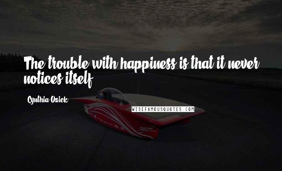 Cynthia Ozick Quotes: The trouble with happiness is that it never notices itself.