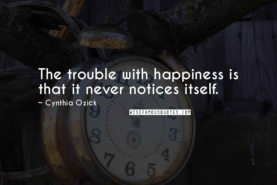 Cynthia Ozick Quotes: The trouble with happiness is that it never notices itself.