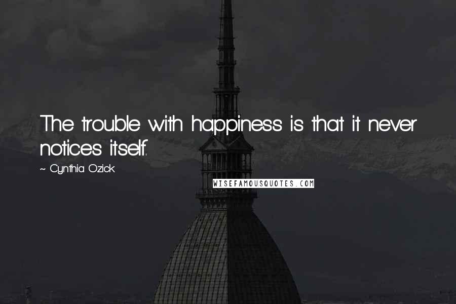 Cynthia Ozick Quotes: The trouble with happiness is that it never notices itself.