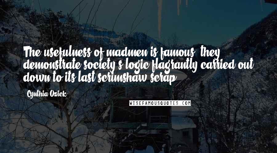 Cynthia Ozick Quotes: The usefulness of madmen is famous: they demonstrate society's logic flagrantly carried out down to its last scrimshaw scrap.