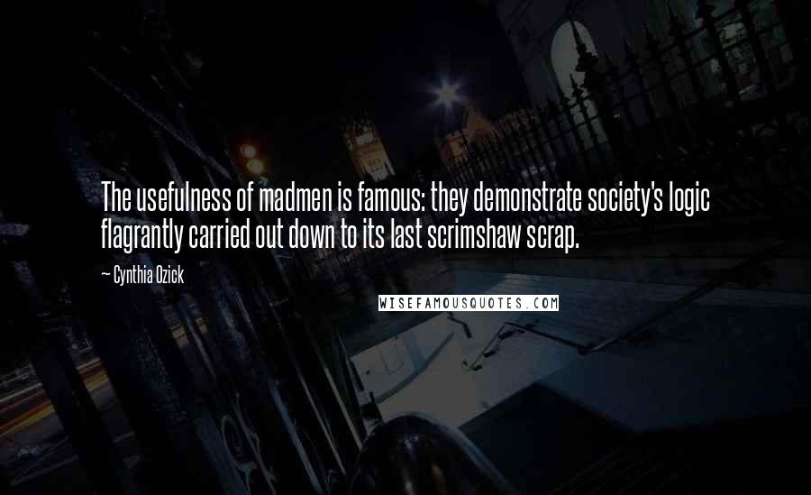 Cynthia Ozick Quotes: The usefulness of madmen is famous: they demonstrate society's logic flagrantly carried out down to its last scrimshaw scrap.