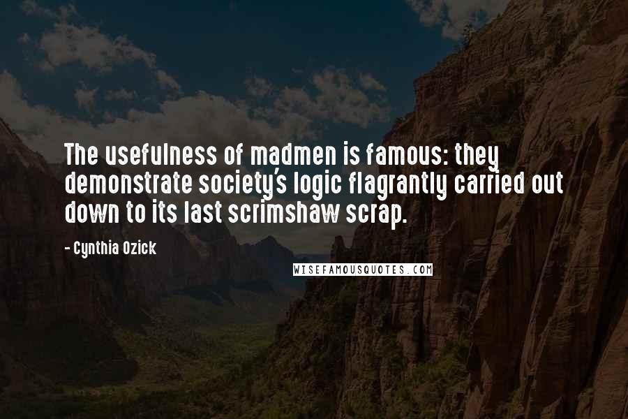 Cynthia Ozick Quotes: The usefulness of madmen is famous: they demonstrate society's logic flagrantly carried out down to its last scrimshaw scrap.