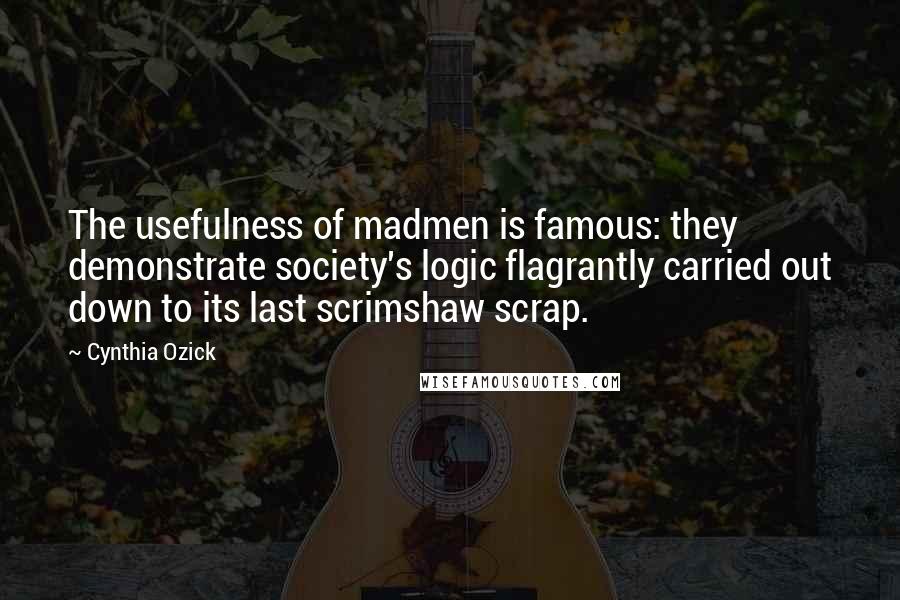 Cynthia Ozick Quotes: The usefulness of madmen is famous: they demonstrate society's logic flagrantly carried out down to its last scrimshaw scrap.