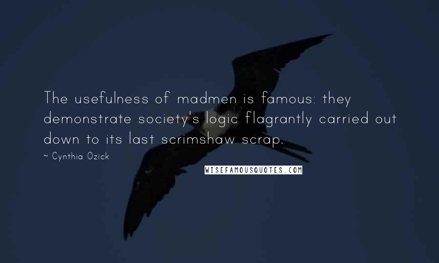 Cynthia Ozick Quotes: The usefulness of madmen is famous: they demonstrate society's logic flagrantly carried out down to its last scrimshaw scrap.