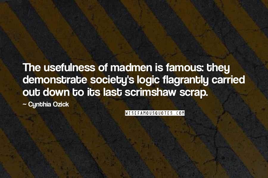 Cynthia Ozick Quotes: The usefulness of madmen is famous: they demonstrate society's logic flagrantly carried out down to its last scrimshaw scrap.