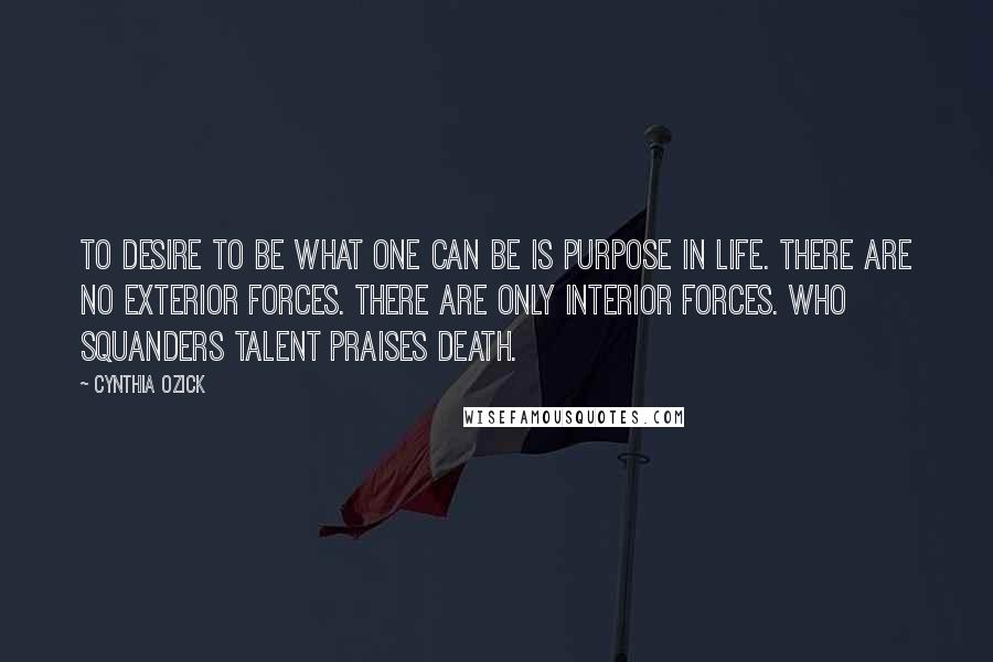 Cynthia Ozick Quotes: To desire to be what one can be is purpose in life. There are no exterior forces. There are only interior forces. Who squanders talent praises death.