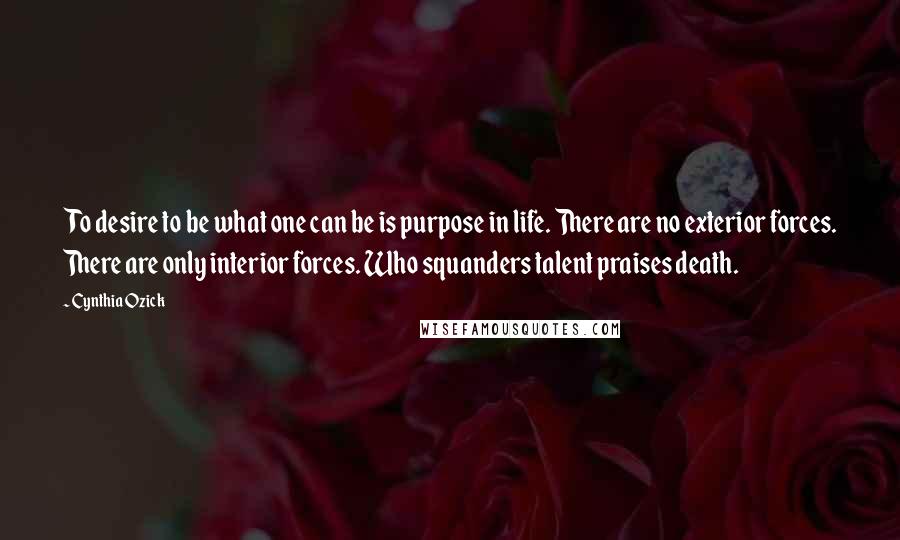 Cynthia Ozick Quotes: To desire to be what one can be is purpose in life. There are no exterior forces. There are only interior forces. Who squanders talent praises death.