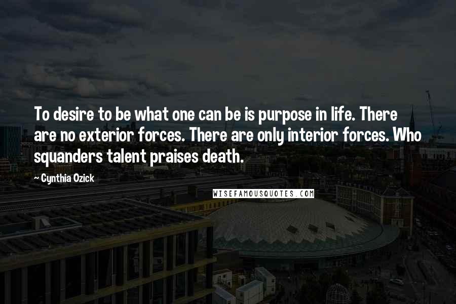 Cynthia Ozick Quotes: To desire to be what one can be is purpose in life. There are no exterior forces. There are only interior forces. Who squanders talent praises death.